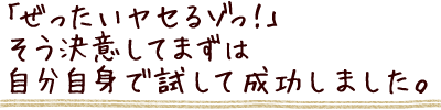 ぜったいヤセるゾっ！そう決意してまずは自分自身で試して成功しました