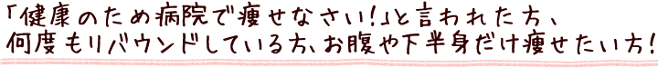 「健康のため病院で痩せなさい！」と言われた方・何度もリバウンドしている方・お腹や下半身だけ痩せたい方